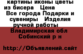 картины,иконы,цветы из бисера › Цена ­ 2 000 - Все города Подарки и сувениры » Изделия ручной работы   . Владимирская обл.,Собинский р-н